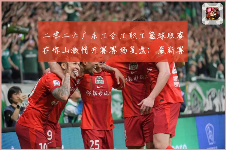 二零二六广东工会工职工篮球联赛在佛山激情开赛赛场复盘：最新赛事动态与深度分析