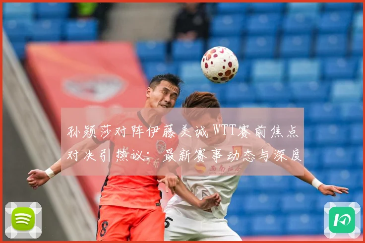孙颖莎对阵伊藤美诚 WTT赛前焦点对决引热议：最新赛事动态与深度分析