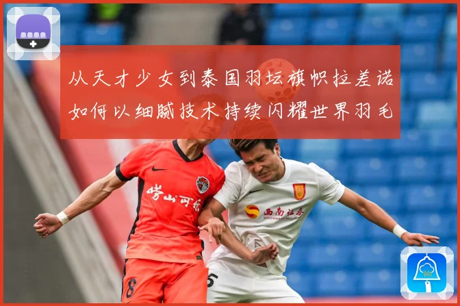 从天才少女到泰国羽坛旗帜拉差诺如何以细腻技术持续闪耀世界羽毛球赛场解析：最新赛事动态与深度分析