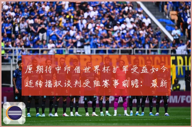 原期待中印借世界杯扩军受益如今连转播权谈判受阻赛事前瞻：最新赛事动态与深度分析