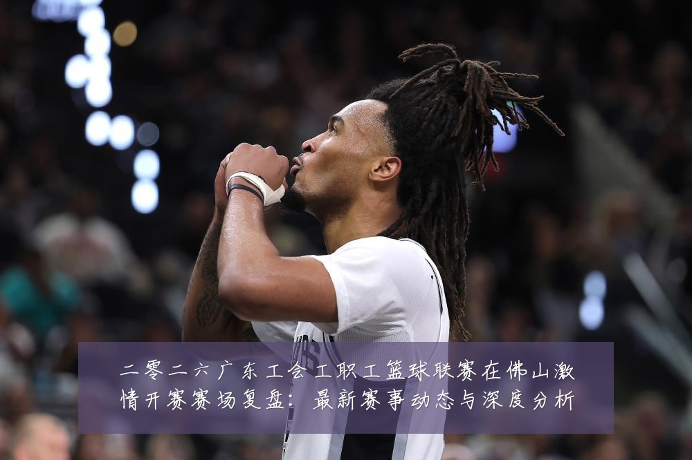 二零二六广东工会工职工篮球联赛在佛山激情开赛赛场复盘：最新赛事动态与深度分析
