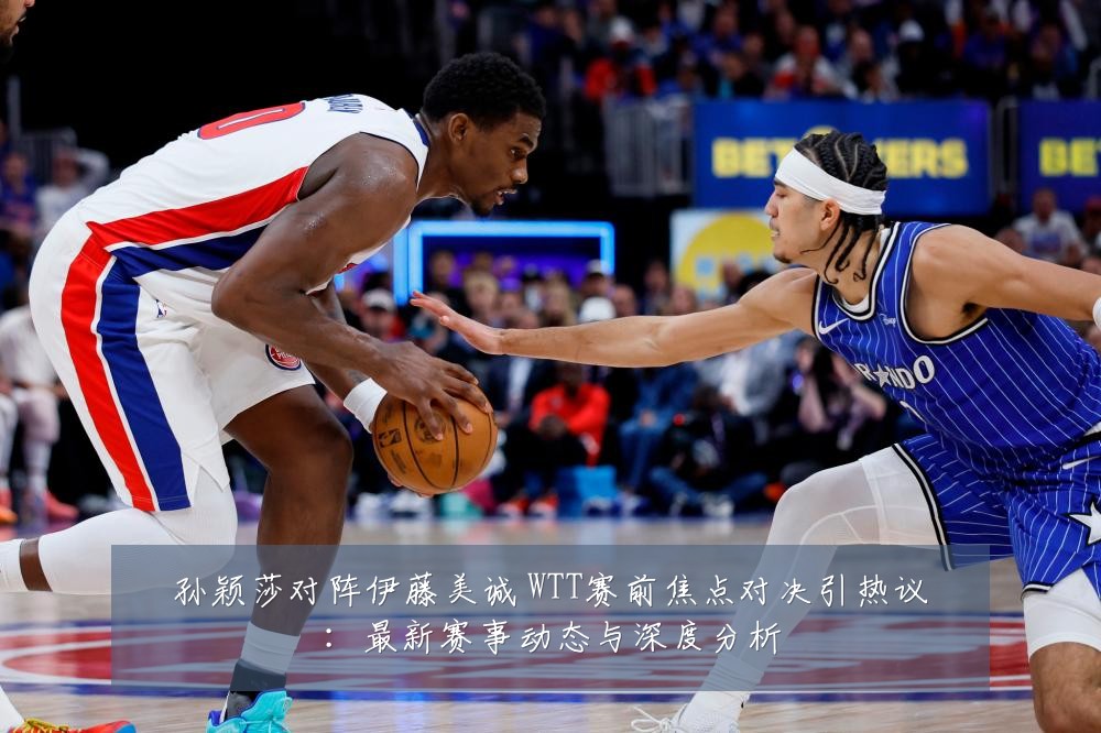 孙颖莎对阵伊藤美诚 WTT赛前焦点对决引热议：最新赛事动态与深度分析